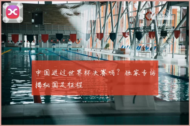 中国进过世界杯决赛吗？独家专访揭秘国足征程