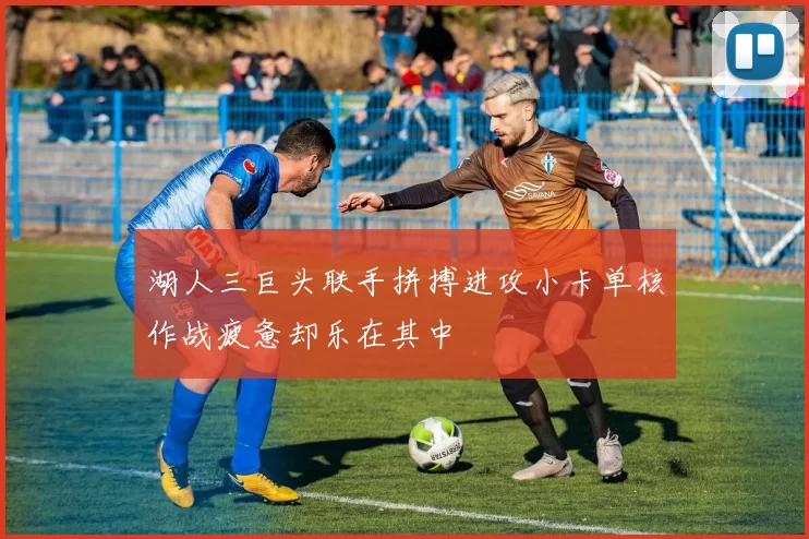 湖人三巨头联手拼搏进攻小卡单核作战疲惫却乐在其中