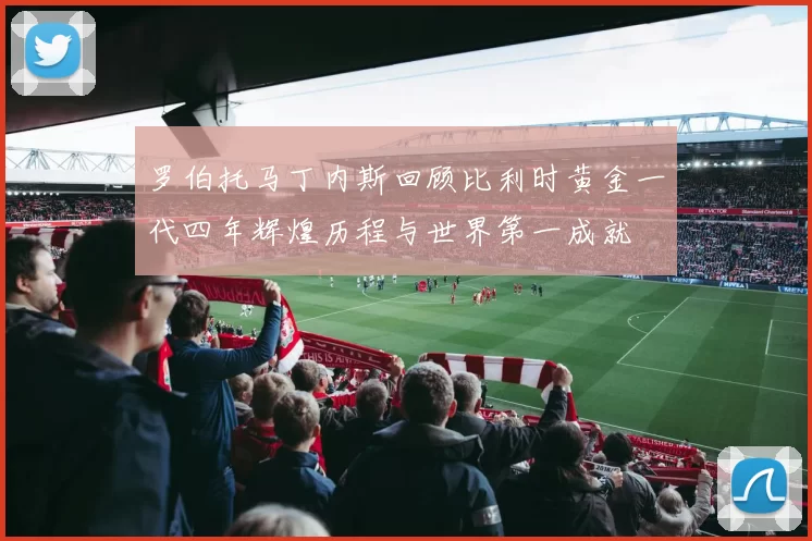 罗伯托马丁内斯回顾比利时黄金一代四年辉煌历程与世界第一成就