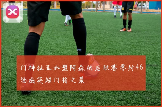 门神拉亚加盟阿森纳后联赛零封46场成英超门将之最