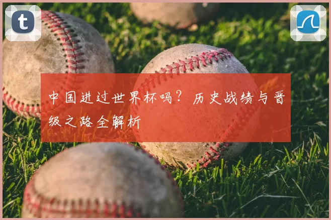 中国进过世界杯吗?历史战绩与晋级之路全解析