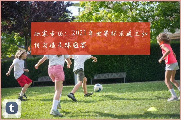 独家专访:2021年世界杯东道主如何打造足球盛宴