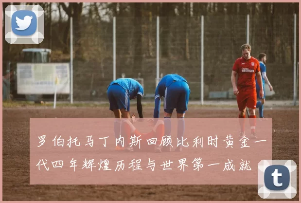 罗伯托马丁内斯回顾比利时黄金一代四年辉煌历程与世界第一成就