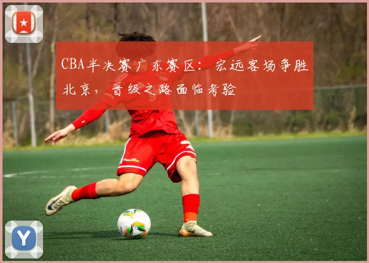 CBA半决赛广东赛区：宏远客场争胜北京，晋级之路面临考验
