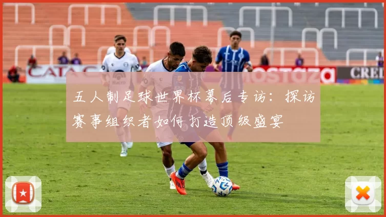 五人制足球世界杯幕后专访：探访赛事组织者如何打造顶级盛宴