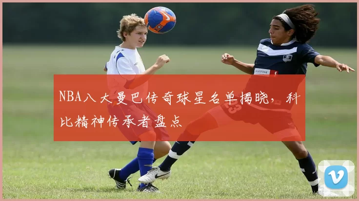 NBA八大曼巴传奇球星名单揭晓，科比精神传承者盘点