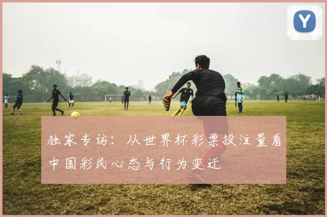 独家专访：从世界杯彩票投注量看中国彩民心态与行为变迁