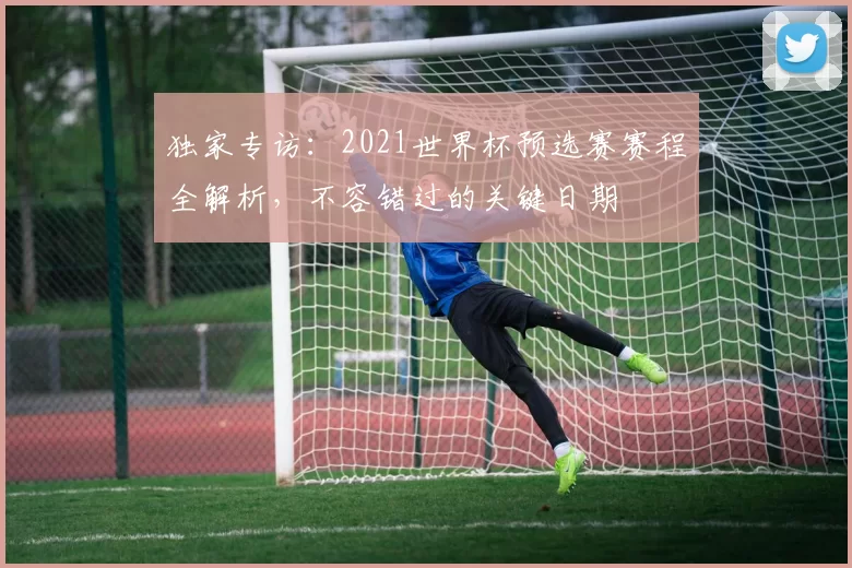 独家专访：2021世界杯预选赛赛程全解析，不容错过的关键日期