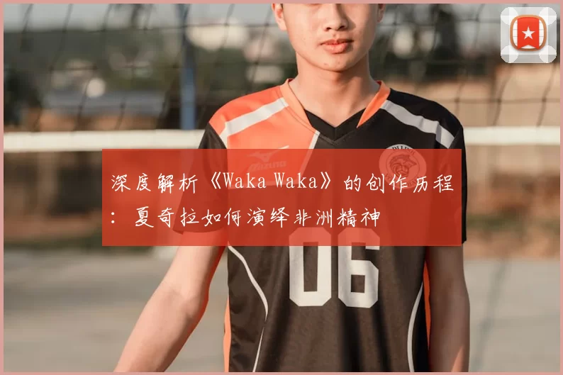 深度解析《Waka Waka》的创作历程：夏奇拉如何演绎非洲精神