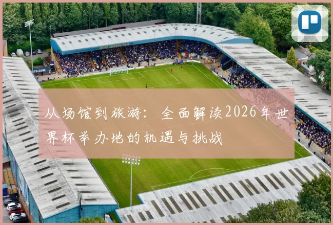 从场馆到旅游：全面解读2026年世界杯举办地的机遇与挑战