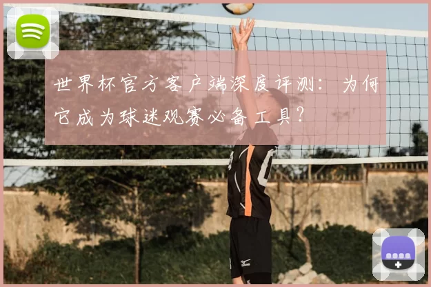 世界杯官方客户端深度评测:为何它成为球迷观赛必备工具?
