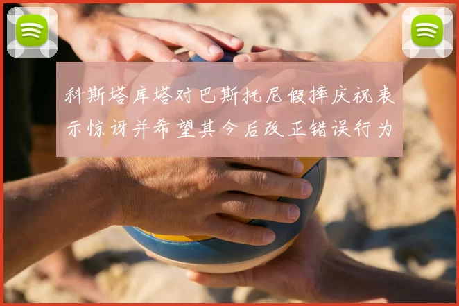 科斯塔库塔对巴斯托尼假摔庆祝表示惊讶并希望其今后改正错误行为