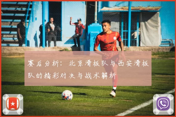 赛后分析：北京滑板队与西安滑板队的精彩对决与战术解析