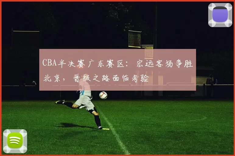CBA半决赛广东赛区：宏远客场争胜北京，晋级之路面临考验