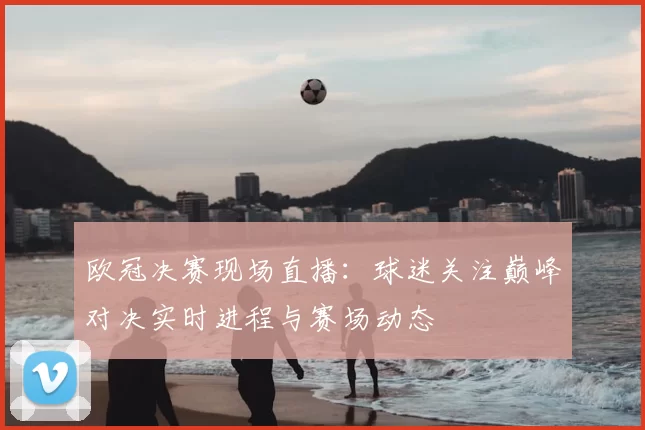欧冠决赛现场直播：球迷关注巅峰对决实时进程与赛场动态