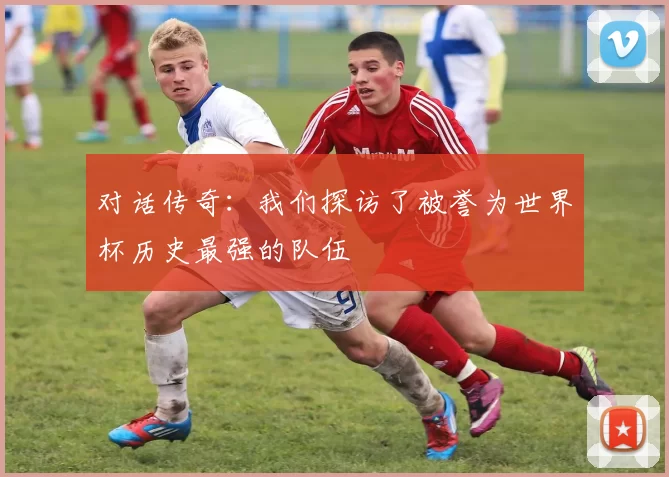 对话传奇：我们探访了被誉为世界杯历史最强的队伍