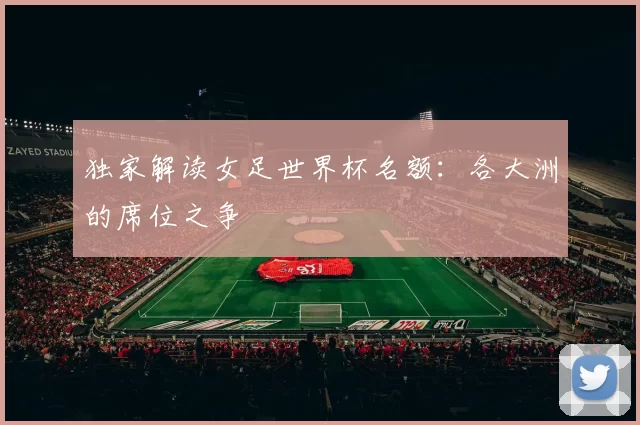 独家解读女足世界杯名额:各大洲的席位之争