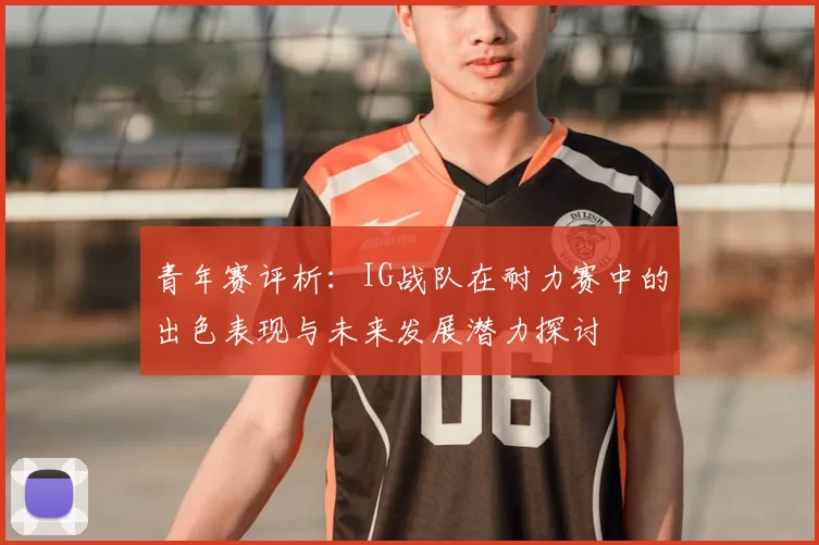 青年赛评析：IG战队在耐力赛中的出色表现与未来发展潜力探讨