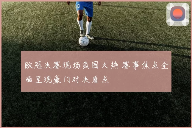 欧冠决赛现场氛围火热 赛事焦点全面呈现豪门对决看点