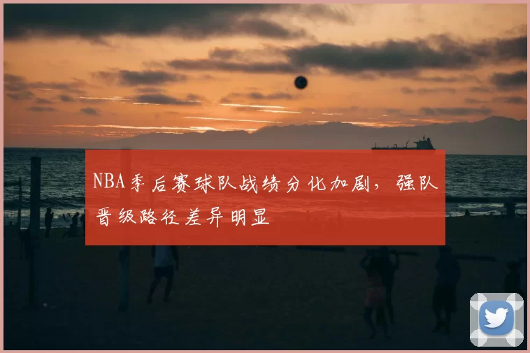 NBA季后赛球队战绩分化加剧，强队晋级路径差异明显