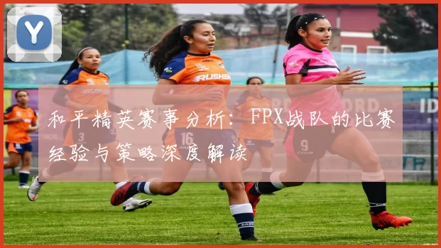 和平精英赛事分析：FPX战队的比赛经验与策略深度解读