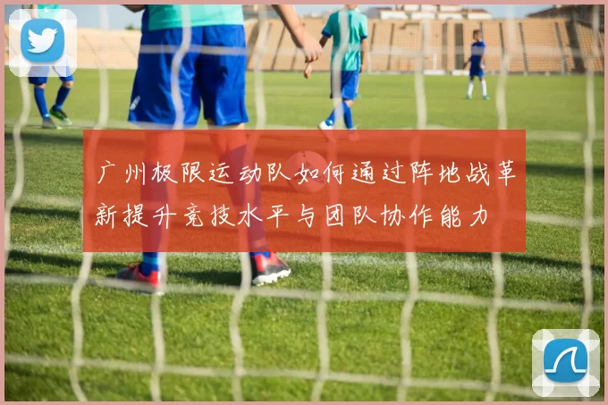 广州极限运动队如何通过阵地战革新提升竞技水平与团队协作能力