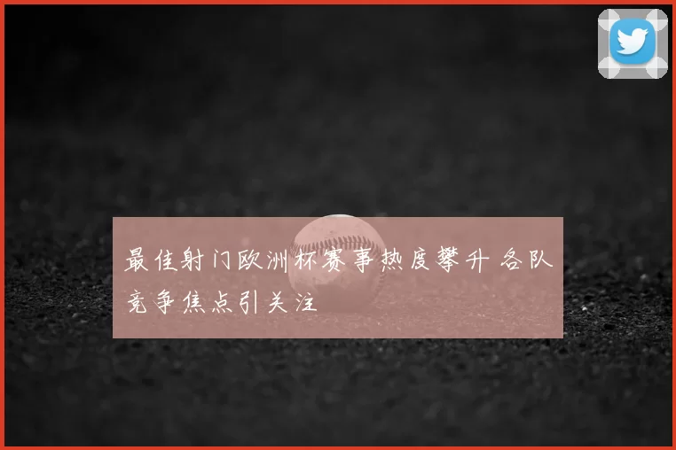 最佳射门欧洲杯赛事热度攀升 各队竞争焦点引关注