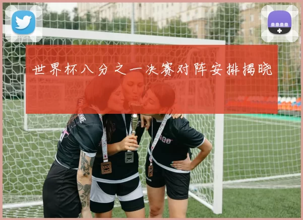 世界杯八分之一决赛对阵安排揭晓